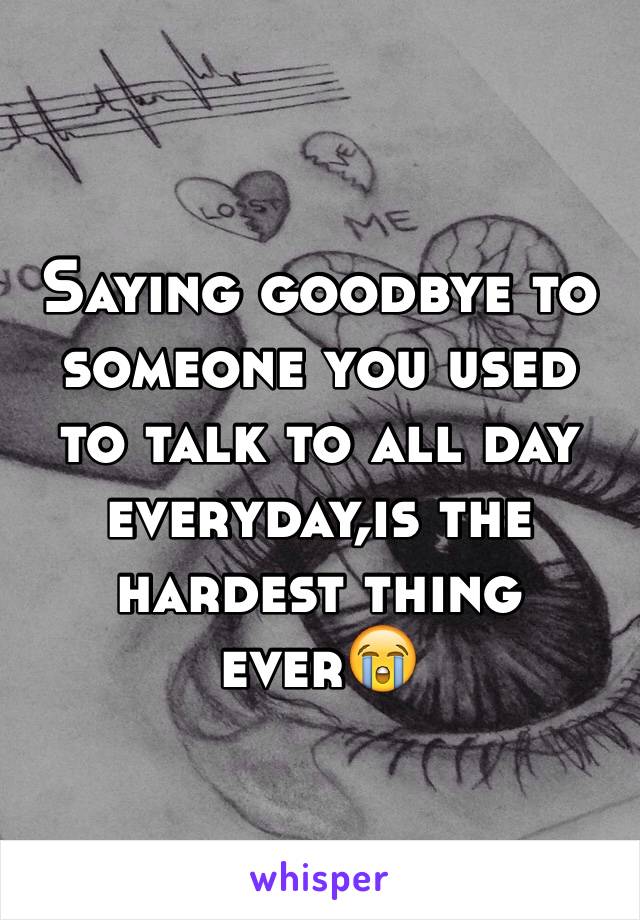 Saying goodbye to someone you used to talk to all day everyday,is the hardest thing ever😭