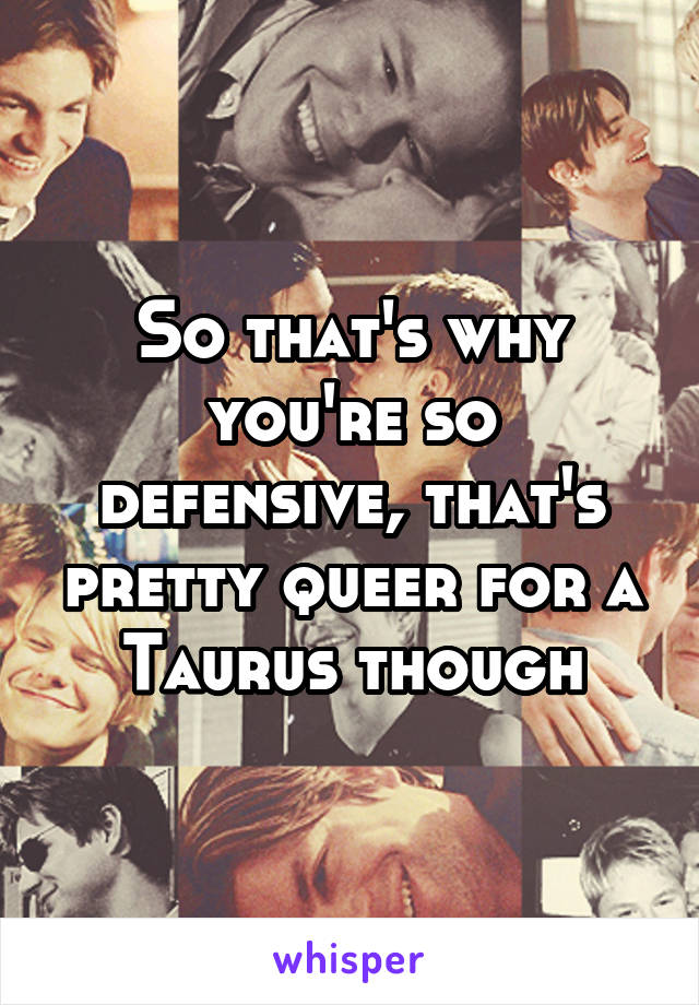 So that's why you're so defensive, that's pretty queer for a Taurus though