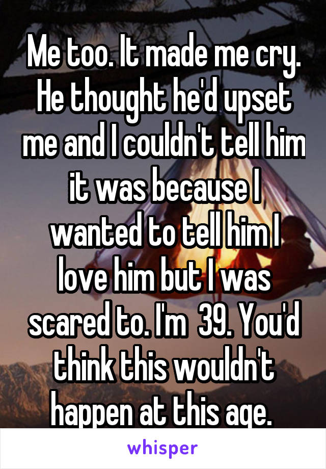 Me too. It made me cry. He thought he'd upset me and I couldn't tell him it was because I wanted to tell him I love him but I was scared to. I'm  39. You'd think this wouldn't happen at this age. 