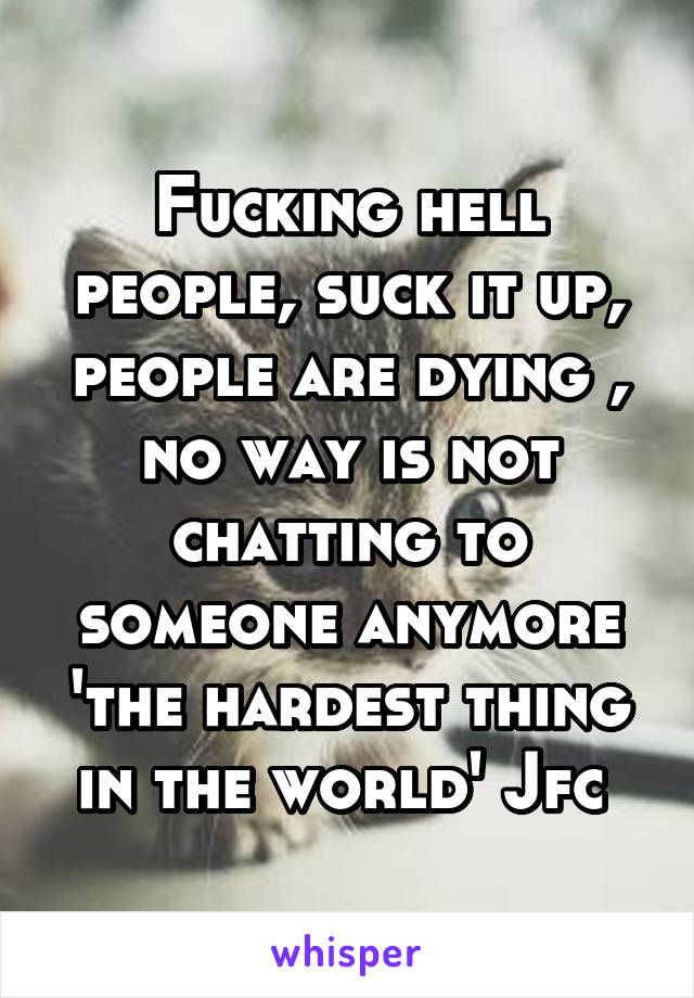 Fucking hell people, suck it up, people are dying , no way is not chatting to someone anymore 'the hardest thing in the world' Jfc 