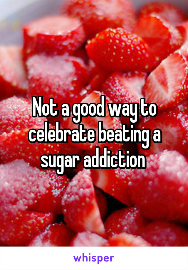 Not a good way to celebrate beating a sugar addiction 