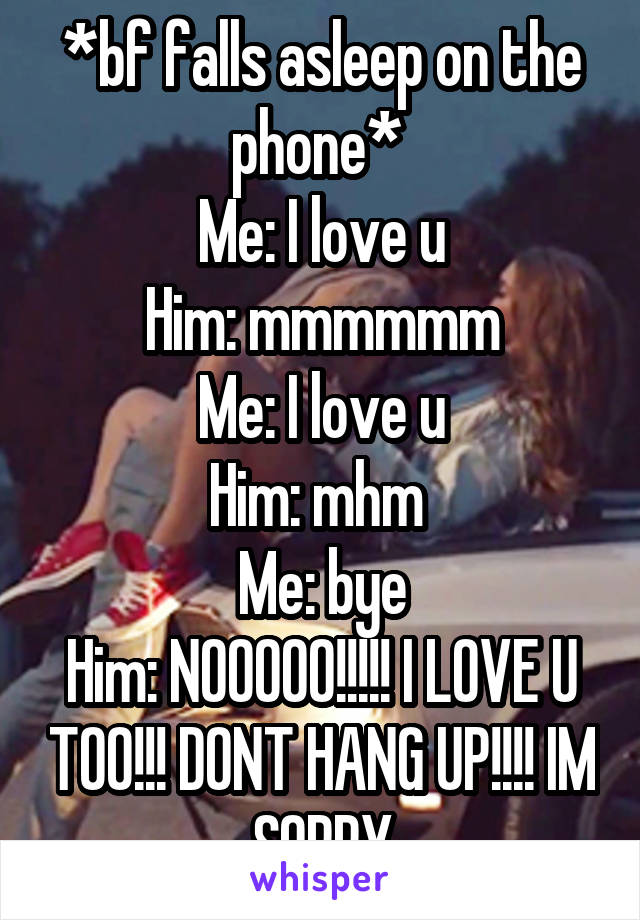 *bf falls asleep on the phone* 
Me: I love u
Him: mmmmmm
Me: I love u
Him: mhm 
Me: bye
Him: NOOOOO!!!!! I LOVE U TOO!!! DONT HANG UP!!!! IM SORRY