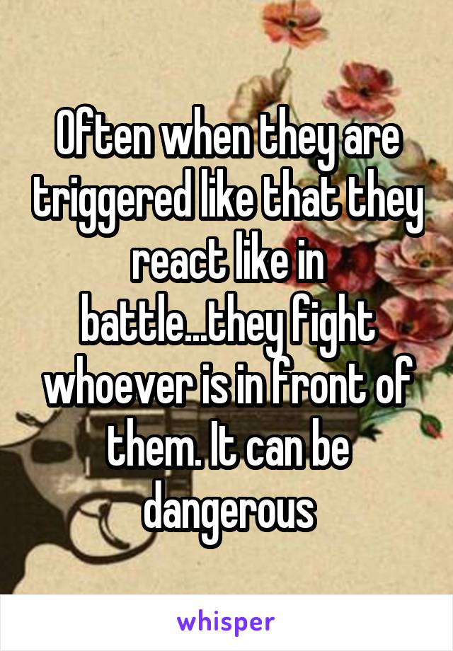 Often when they are triggered like that they react like in battle...they fight whoever is in front of them. It can be dangerous