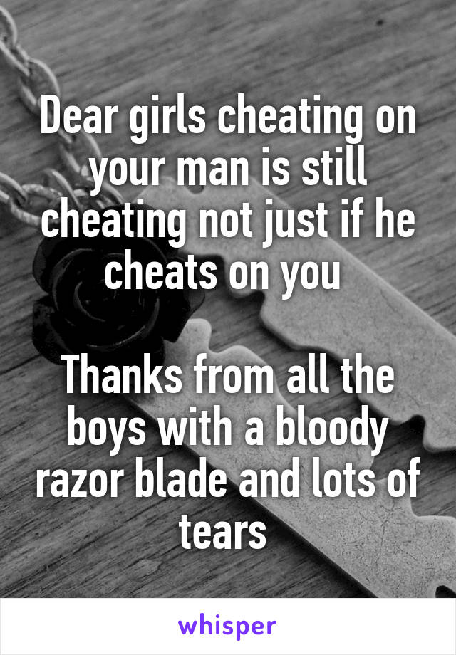 Dear girls cheating on your man is still cheating not just if he cheats on you 

Thanks from all the boys with a bloody razor blade and lots of tears 