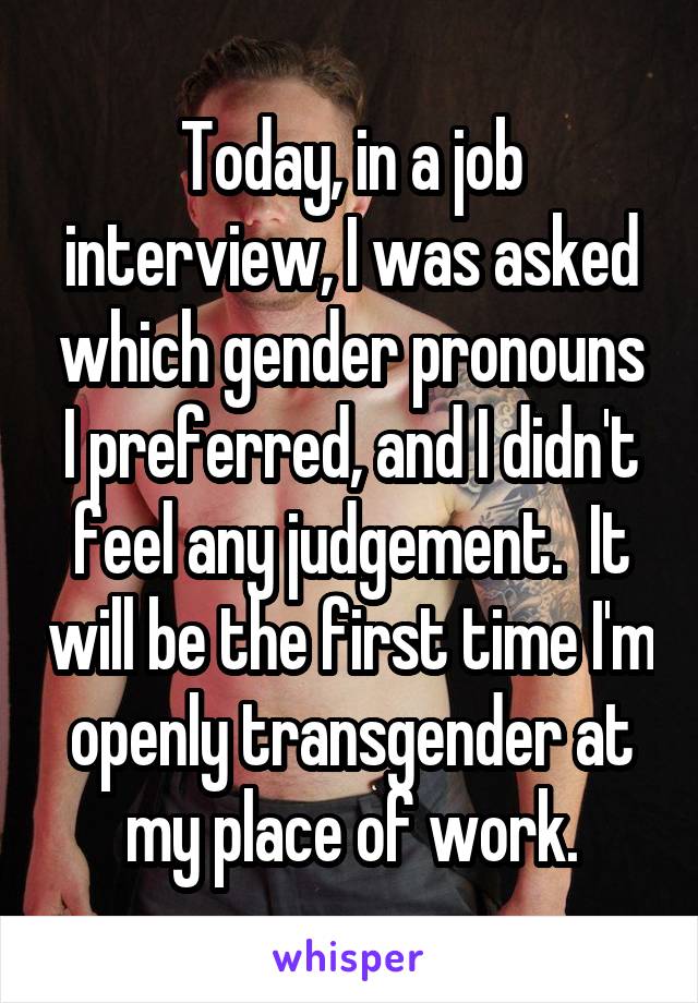 Today, in a job interview, I was asked which gender pronouns I preferred, and I didn't feel any judgement.  It will be the first time I'm openly transgender at my place of work.