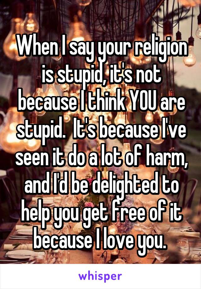 When I say your religion is stupid, it's not because I think YOU are stupid.  It's because I've seen it do a lot of harm, and I'd be delighted to help you get free of it because I love you. 