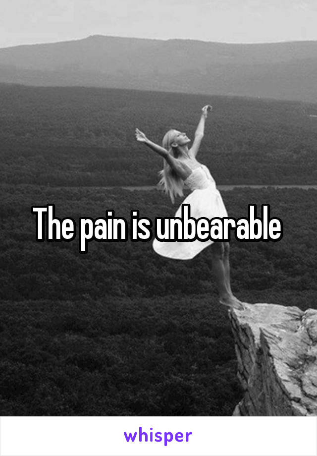 The pain is unbearable 