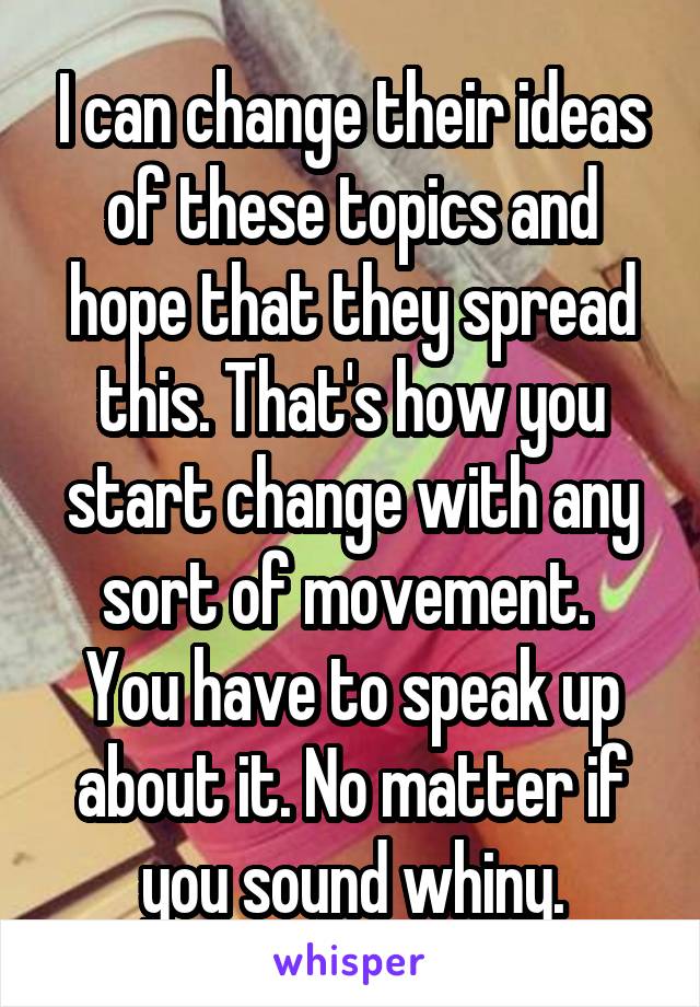 I can change their ideas of these topics and hope that they spread this. That's how you start change with any sort of movement. 
You have to speak up about it. No matter if you sound whiny.