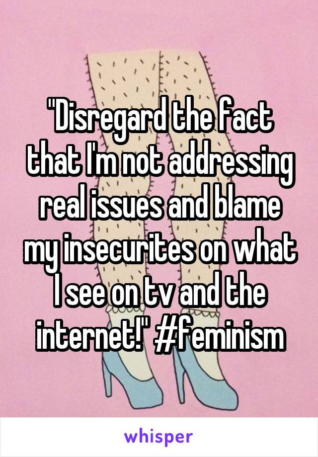 "Disregard the fact that I'm not addressing real issues and blame my insecurites on what I see on tv and the internet!" #feminism