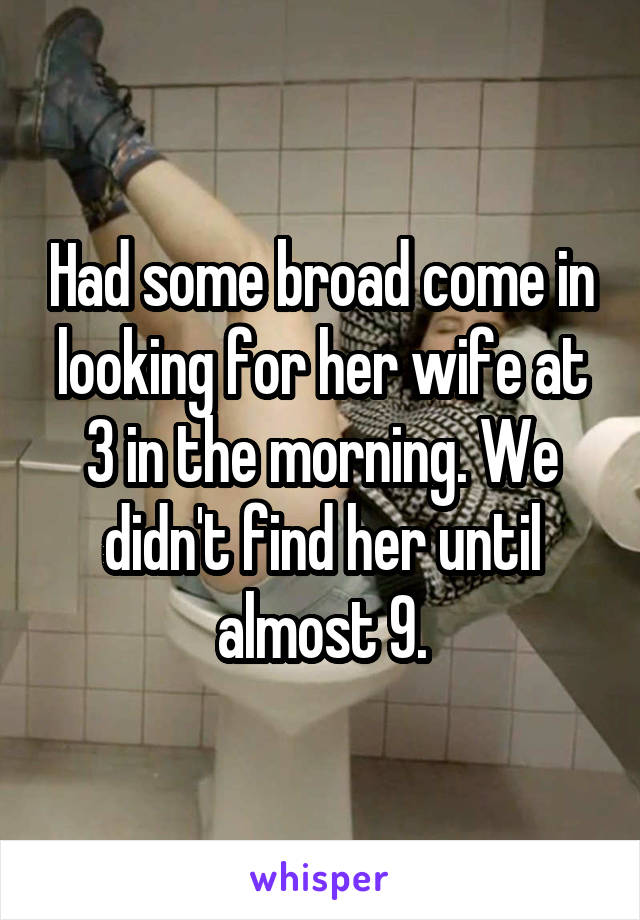 Had some broad come in looking for her wife at 3 in the morning. We didn't find her until almost 9.