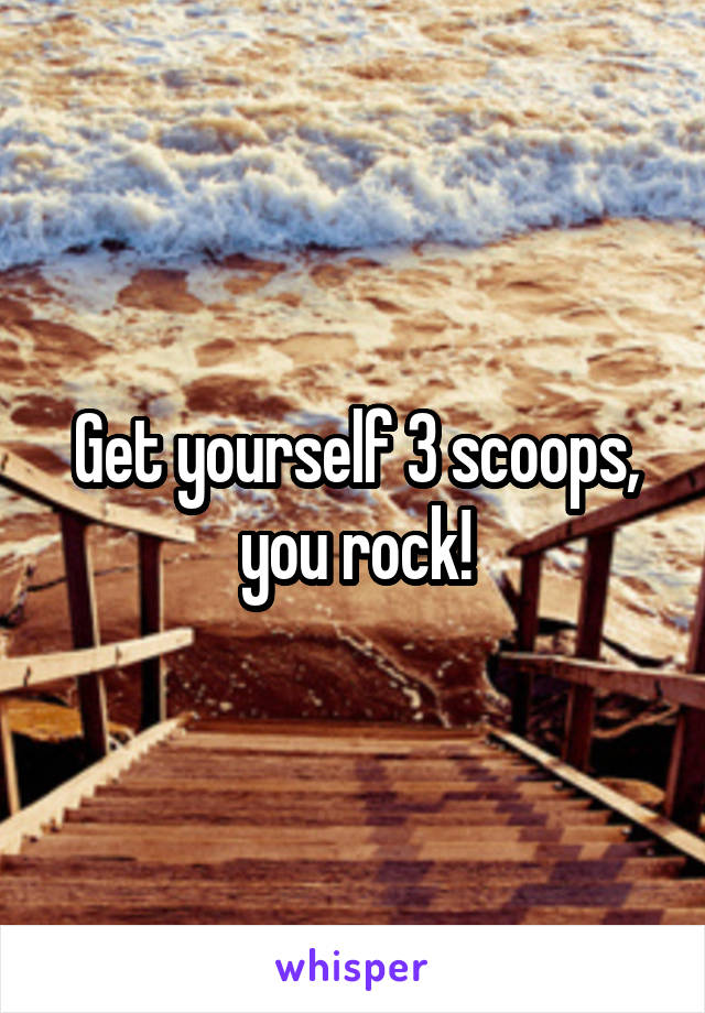 Get yourself 3 scoops, you rock!