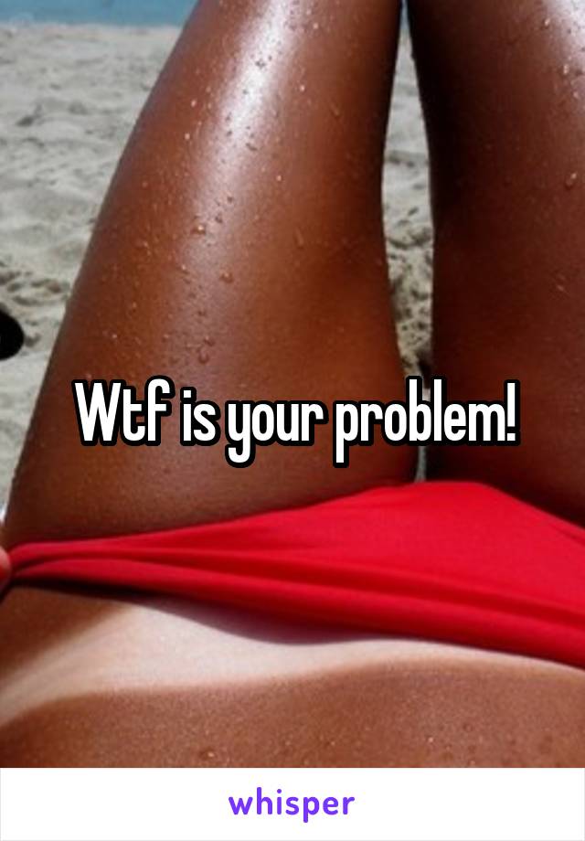 Wtf is your problem!