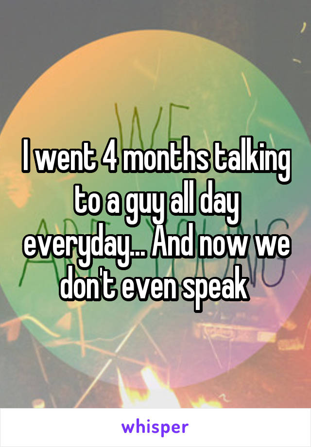 I went 4 months talking to a guy all day everyday... And now we don't even speak 