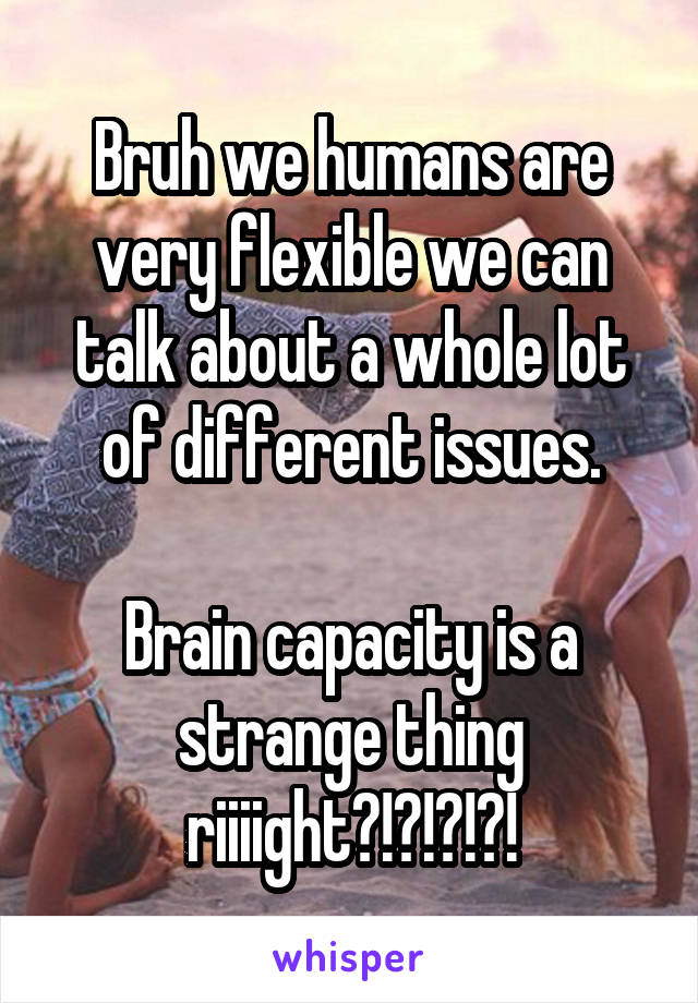 Bruh we humans are very flexible we can talk about a whole lot of different issues.

Brain capacity is a strange thing riiiight?!?!?!?!