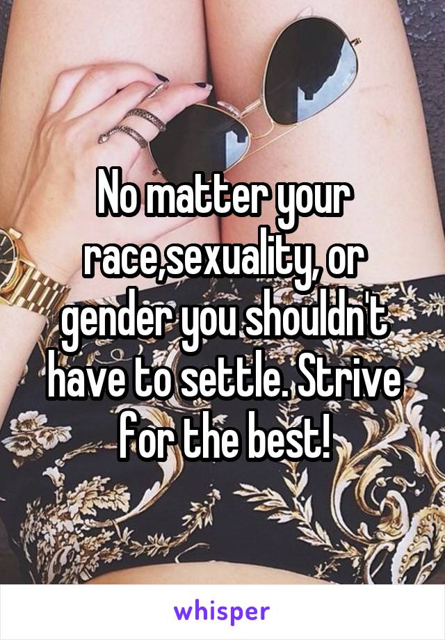 No matter your race,sexuality, or gender you shouldn't have to settle. Strive for the best!