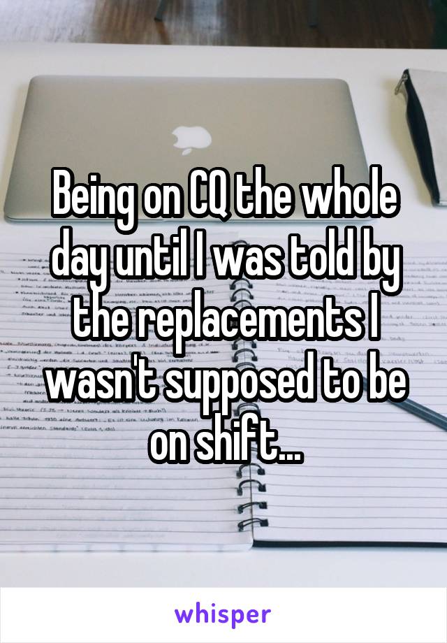 Being on CQ the whole day until I was told by the replacements I wasn't supposed to be on shift...