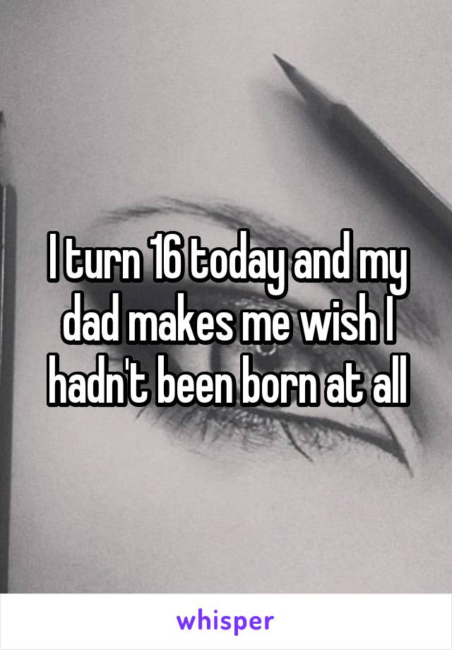 I turn 16 today and my dad makes me wish I hadn't been born at all