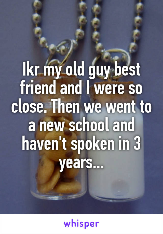 Ikr my old guy best friend and I were so close. Then we went to a new school and haven't spoken in 3 years...