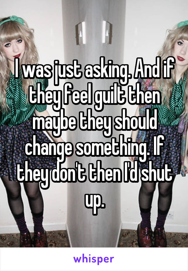 I was just asking. And if they feel guilt then maybe they should change something. If they don't then I'd shut up.