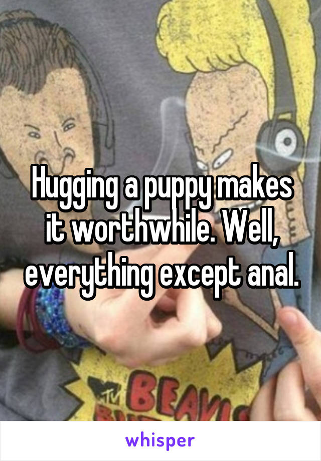 Hugging a puppy makes it worthwhile. Well, everything except anal.