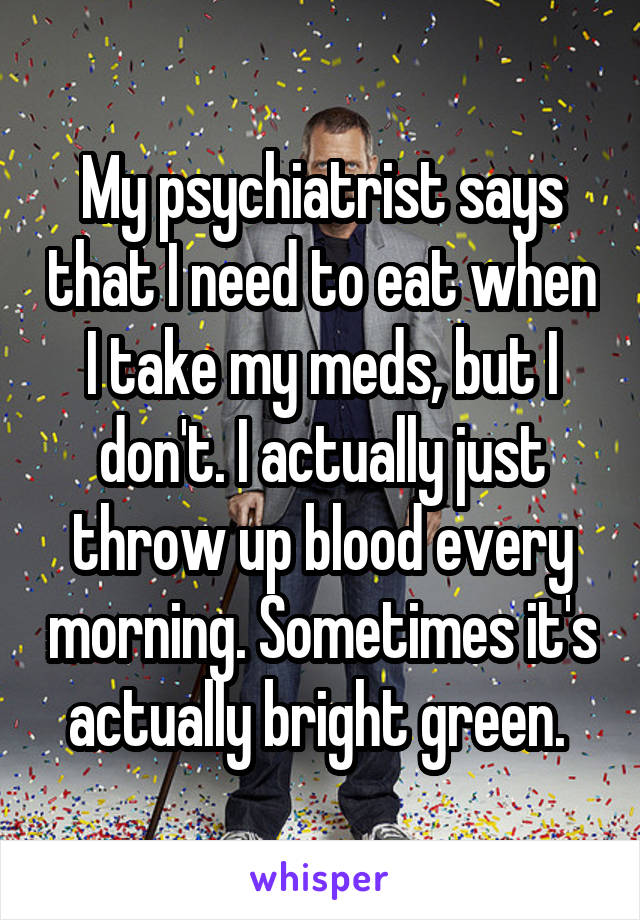 My psychiatrist says that I need to eat when I take my meds, but I don't. I actually just throw up blood every morning. Sometimes it's actually bright green. 