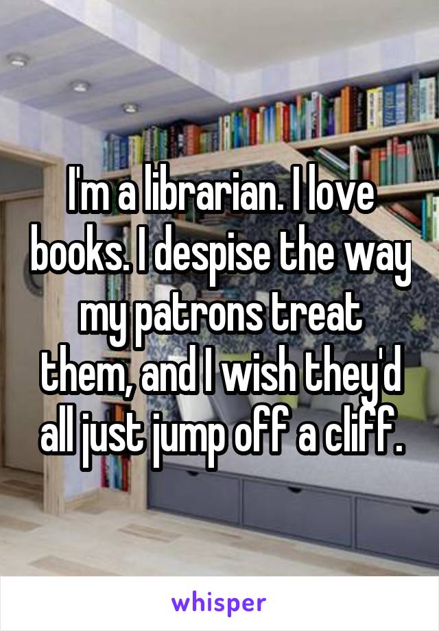 I'm a librarian. I love books. I despise the way my patrons treat them, and I wish they'd all just jump off a cliff.