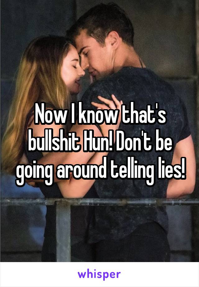 Now I know that's bullshit Hun! Don't be going around telling lies!