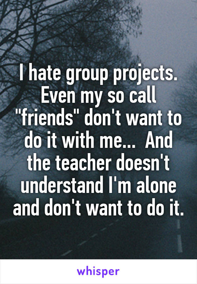 I hate group projects. Even my so call "friends" don't want to do it with me...  And the teacher doesn't understand I'm alone and don't want to do it.