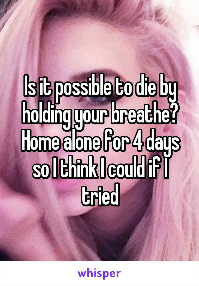 Is it possible to die by holding your breathe? Home alone for 4 days so I think I could if I tried