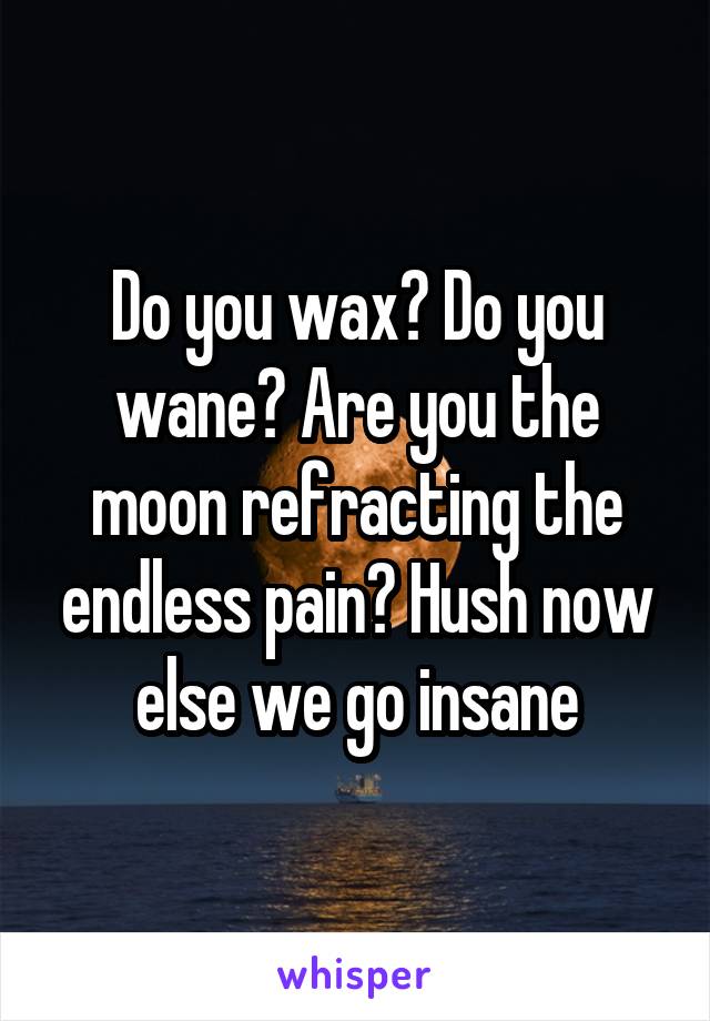 Do you wax? Do you wane? Are you the moon refracting the endless pain? Hush now else we go insane
