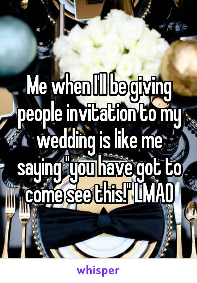 Me when I'll be giving people invitation to my wedding is like me saying "you have got to come see this!" LMAO