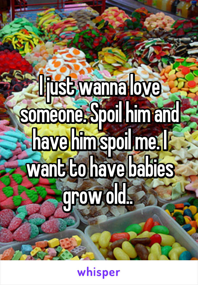 I just wanna love someone. Spoil him and have him spoil me. I want to have babies grow old.. 