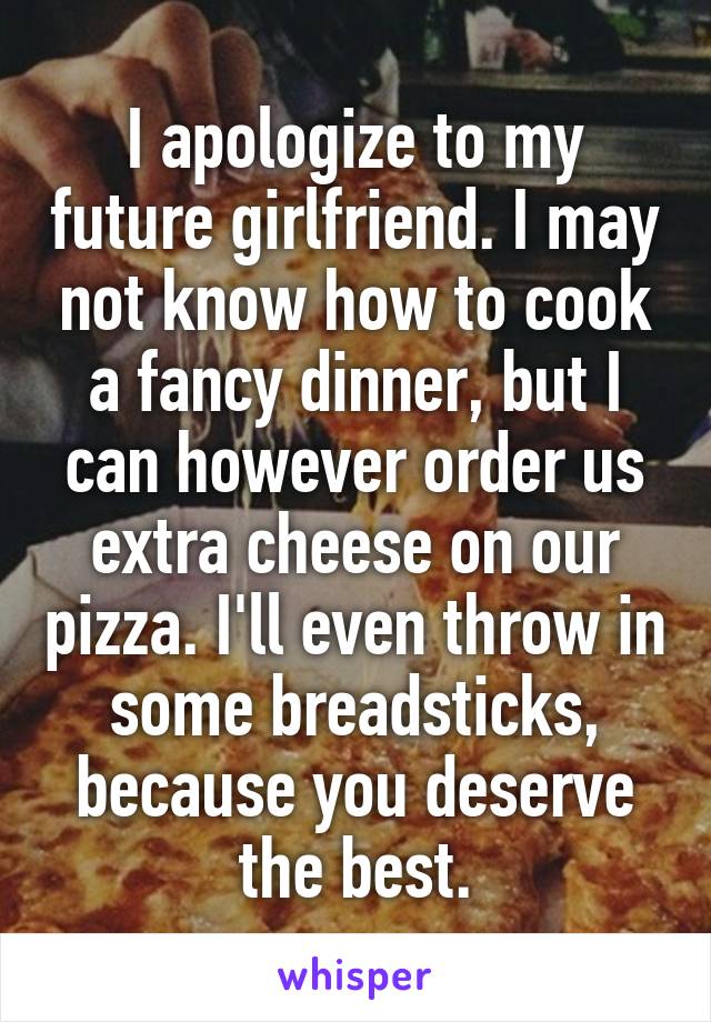 I apologize to my future girlfriend. I may not know how to cook a fancy dinner, but I can however order us extra cheese on our pizza. I'll even throw in some breadsticks, because you deserve the best.