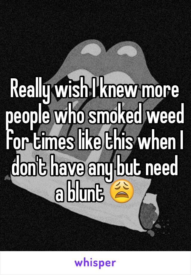 Really wish I knew more people who smoked weed for times like this when I don't have any but need a blunt 😩