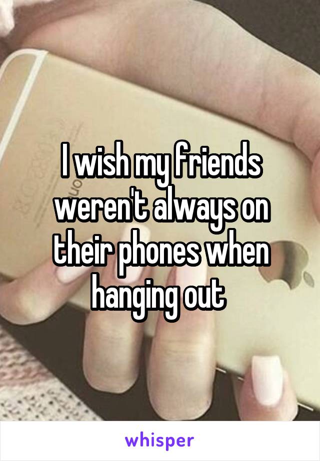 I wish my friends weren't always on their phones when hanging out 