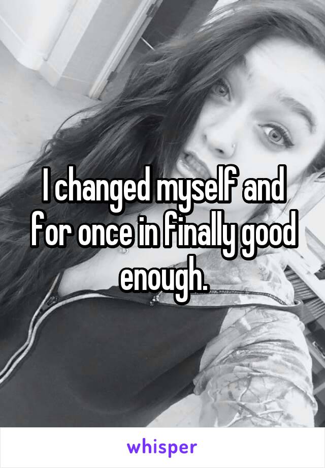 I changed myself and for once in finally good enough.