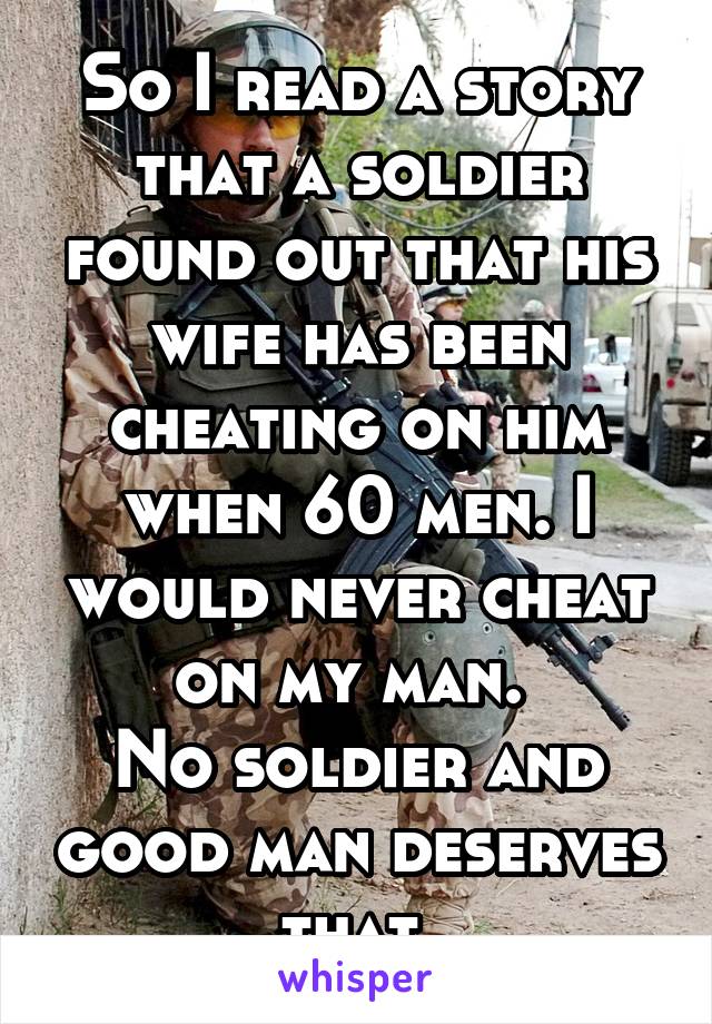 So I read a story that a soldier found out that his wife has been cheating on him when 60 men. I would never cheat on my man. 
No soldier and good man deserves that 