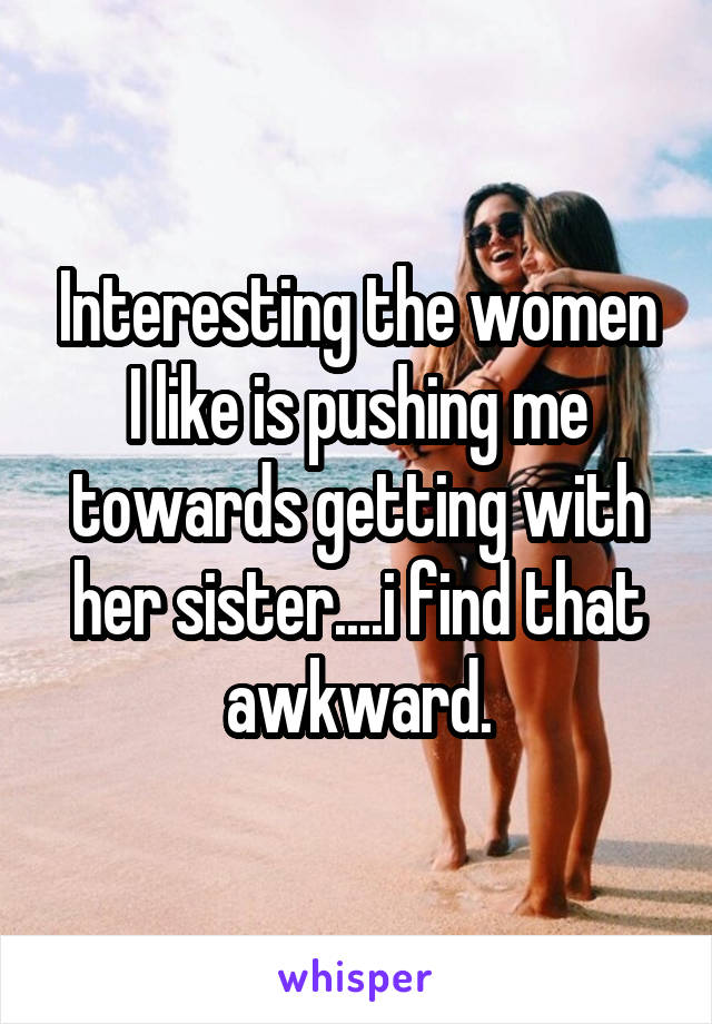 Interesting the women I like is pushing me towards getting with her sister....i find that awkward.