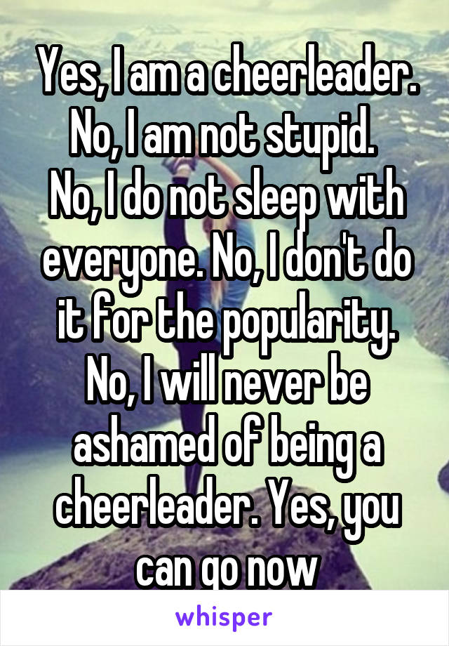 Yes, I am a cheerleader. No, I am not stupid. 
No, I do not sleep with everyone. No, I don't do it for the popularity. No, I will never be ashamed of being a cheerleader. Yes, you can go now