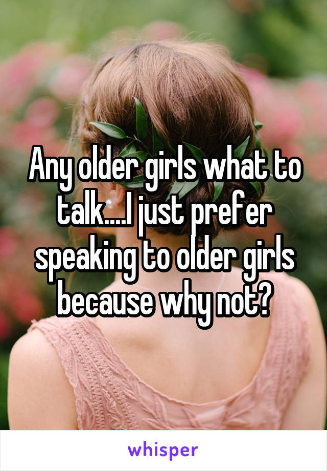 Any older girls what to talk....I just prefer speaking to older girls because why not?