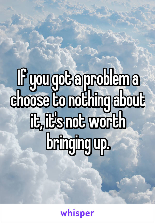 If you got a problem a choose to nothing about it, it's not worth bringing up.