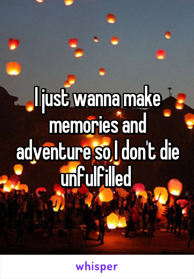 I just wanna make memories and adventure so I don't die unfulfilled 