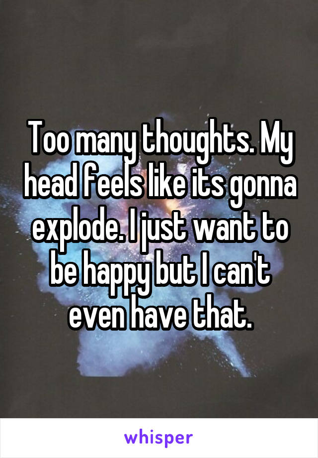 Too many thoughts. My head feels like its gonna explode. I just want to be happy but I can't even have that.