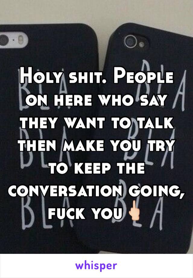 Holy shit. People on here who say they want to talk then make you try to keep the conversation going, fuck you🖕🏻