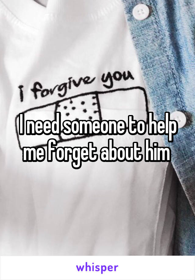 I need someone to help me forget about him 