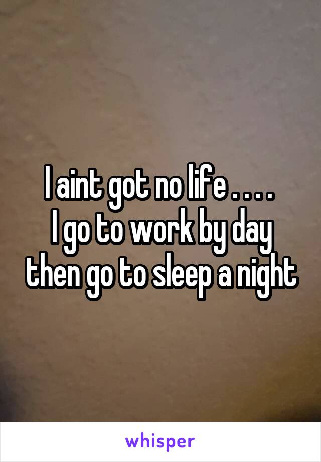 I aint got no life . . . . 
I go to work by day then go to sleep a night