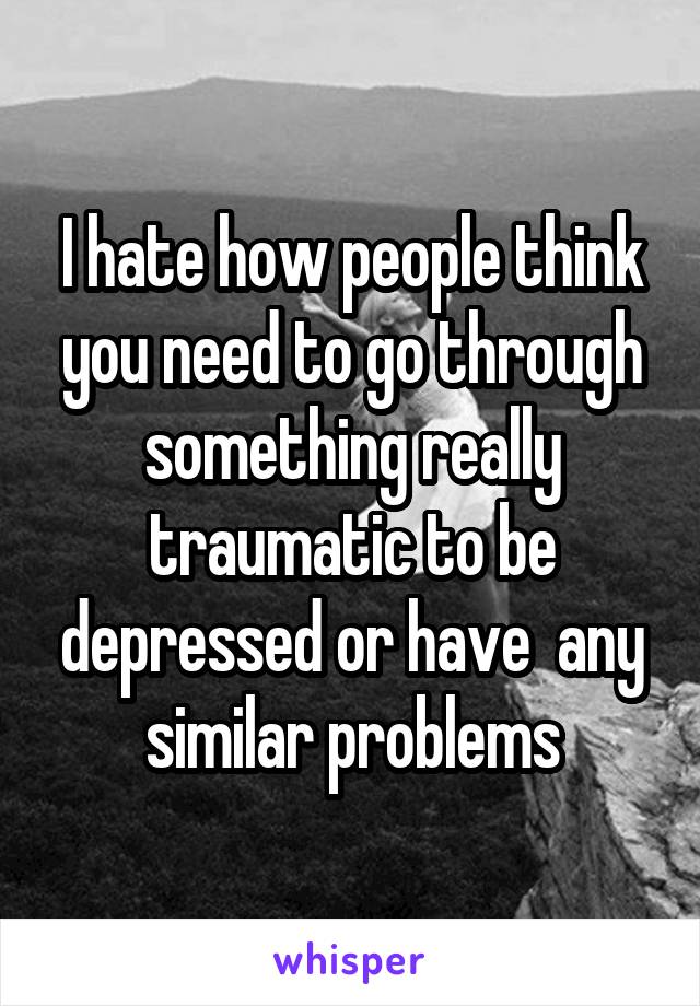 I hate how people think you need to go through something really traumatic to be depressed or have  any similar problems