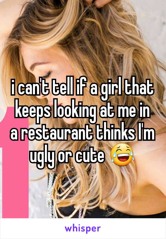 i can't tell if a girl that keeps looking at me in a restaurant thinks I'm ugly or cute 😂