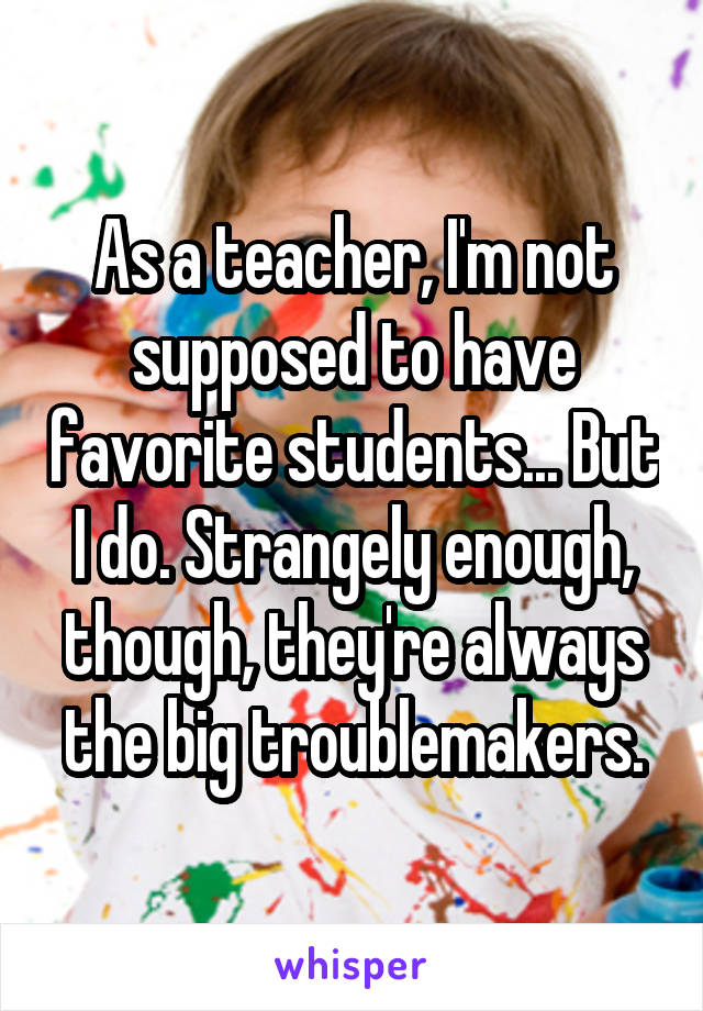 As a teacher, I'm not supposed to have favorite students... But I do. Strangely enough, though, they're always the big troublemakers.