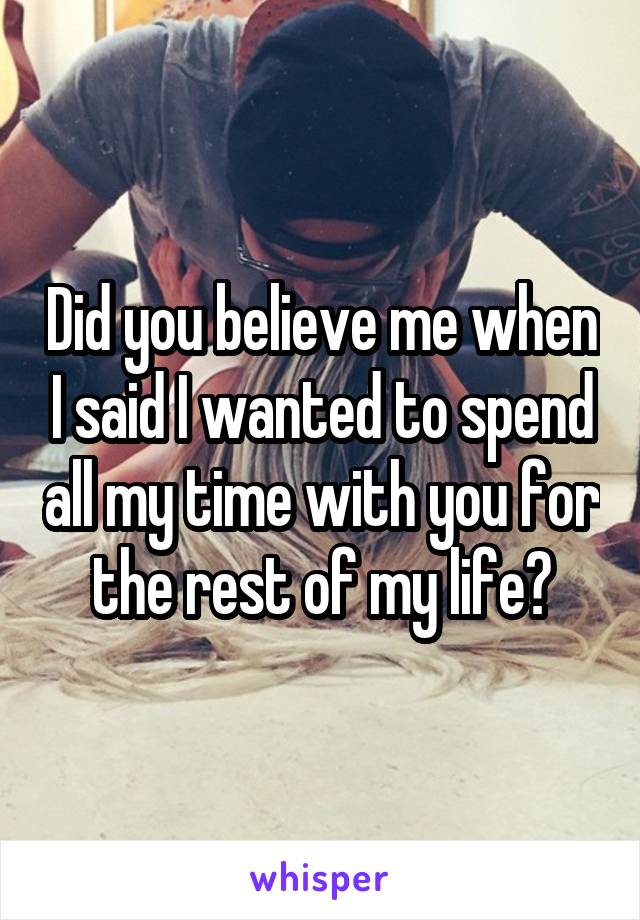 Did you believe me when I said I wanted to spend all my time with you for the rest of my life?